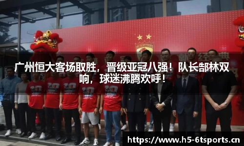 广州恒大客场取胜，晋级亚冠八强！队长郜林双响，球迷沸腾欢呼！